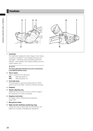 Page 28
8
ChapterPartsandtheirFunctions

Viewﬁnder
7
6
8
2
3154
1  Viewfinder
The viewfinder displays the video image in color during 
recording or playback. It also displays warnings and 
messages – indicating camera operating status and 
settings – zebra patterns and markers (safety zone and 
center markers, etc.).
 NOTE
The menu option EVF COLOR can be set to monochrome 
in the DISPLAY SETUP screen.
2  TALLY switch
Use to control the front tally lamp.
ON:    Tally lamp...