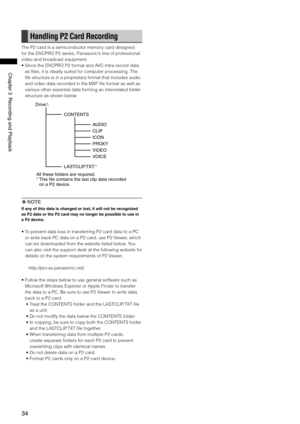 Page 34
4
ChapterRecordingandPlayback
Handling P2 Card Recording
The P2 card is a semiconductor memory card designed 
for the DVCPRO P2 series, Panasonic’s line of professional 
video and broadcast equipment.
•  Since the DVCPRO P2 format and AVC-Intra record data 
as files, it is ideally suited for computer processing. The 
file structure is in a proprietary format that includes audio 
and video data recorded in the MXF file format as well as 
various other essential data forming...
