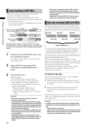 Page 44
44
ChapterRecordingandPlayback

Loop recording (LOOP REC)
•  When two P2 cards are inserted in the P2 card slots, 
each card is recorded in succession.
•   When there is no longer any space left on the cards, 
recording starts over from the first card by recording new 
clips over saved old clips.
For the clip recording time, see [Splitting clips recorded 
on P2 cards] (page 33).
BA
BC
Recordingwillbemadeontheareaswithnorecording...