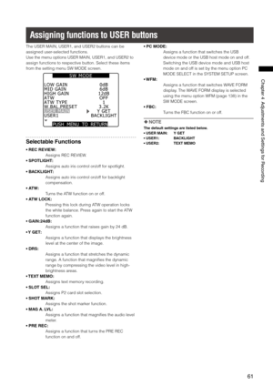 Page 61
61
Chapter4AdjustmentsandSettingsforRecording

Assigning functions to USER buttons
The USER MAIN, USER1, and USER2 buttons can be 
assigned user-selected functions.
Use the menu options USER MAIN, USER1, and USER2 to 
assign functions to respective button. Select these items 
from the setting menu SW MODE screen.
PUSH  MENU  TO  RETURN 
MID GAINHIGH GAINATWATW TYPEW.BAL.PRESETUSER MAIN
0dB6dB12dBOFF1
USER1BACKLIGHT
3.2KY GET
LOW GAIN
S W   M O D E
Selectable Functions
• REC...
