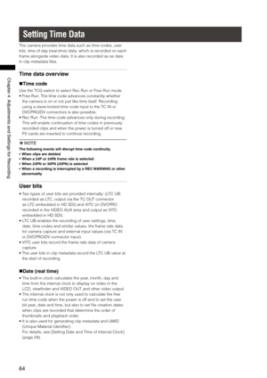 Page 64
64
Chapter4AdjustmentsandSettingsforRecording

Setting Time Data
The camera provides time data such as time codes, user 
bits, time of day (real-time) data, which is recorded on each 
frame alongside video data. It is also recorded as as data 
in clip metadata files.
Time data overview
Time code
Use the TCG switch to select Rec Run or Free Run mode.
•  Free Run: The time code advances constantly whether 
the camera is on or not just like time itself. Recording 
using a...