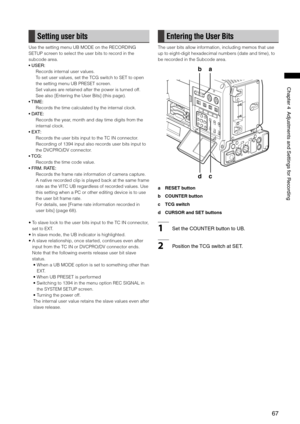 Page 67
67
Chapter4AdjustmentsandSettingsforRecording

Setting user bits
Use the setting menu UB MODE on the RECORDING 
SETUP screen to select the user bits to record in the 
subcode area.
•USER:
Records internal user values.
To set user values, set the TCG switch to SET to open 
the setting menu UB PRESET screen.
Set values are retained after the power is turned off.
See also [Entering the User Bits] (this page).
• TIME:
Records the time calculated by the internal...