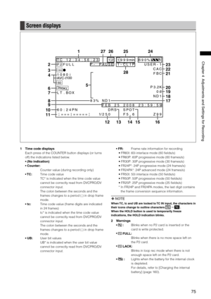 Page 75
75
Chapter4AdjustmentsandSettingsforRecording

Screen displays
T C1 2: 34 :5 6: 23 112 99 9minB 90 %
P 2F UL LP -1 -C LI PP AU SE US ER -1
1394
PROXY
C AC
1 0 8 0iAVC-I100
P 3.2K
L T. BO X0dB
N D1
8 3% ND 1
F EB 25 20 08 2
S PO T
F 5. 6
3 :5 9:
Z
5
9
9
9
6 0: 24 PN DR S12= == == = = =1/2 50
60
CHCH
F BC
13
27
141512
2425261
2
3
4
6
10
11
8
9
7
5
16
17
18
19
20
22
23
2128
1 Time code displays
Each press of the COUNTER button displays (or turns 
off) the indications listed...