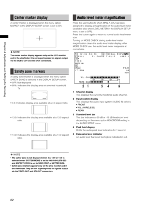 Page 82
8
Chapter4AdjustmentsandSettingsforRecording

Center marker display
A center marker is displayed when the menu option 
MARKER in the DISPLAY SETUP screen is set to ON.
 NOTE
The center marker display appears only on the LCD monitor 
and in the viewfinder. It is not superimposed on signals output 
via the VIDEO OUT and SDI OUT connectors.
Safety zone markers
A safety zone marker is displayed when the menu option 
SAFETY ZONE is selected in the DISPLAY SETUP screen.
•...