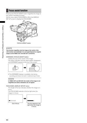 Page 84
84
Chapter4AdjustmentsandSettingsforRecording
Focus assist function
Pressing the FOCUS ASSIST button magnifies the image at 
the center to facilitate focusing.
Set the menu option FOCUS BAR to ON in the DISPLAY 
SET UP screen to display the FOCUS BAR.
FOCUSASSISTbutton
 NOTE
This function magnifies only the image at the center of the 
LCD monitor and viewfinder. It is not superimposed on signals 
output via the VIDEO OUT and SDI OUT connectors.
EXPANDED:...