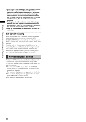 Page 86
86
Chapter4AdjustmentsandSettingsforRecording
• When a cloth is used to wipe dew or dirt off the LCD monitor, 
discoloration may appear on the screen. This is not a 
malfunction. The discoloration disappears in a few minutes.
•  When the camera-recorder is very cold, the video image 
in the LCD monitor will appear slightly darker immediately 
after the power is turned on. Once the interior of the camera-
recorder warms up, the LCD monitor delivers normal 
brightness.
•  The...