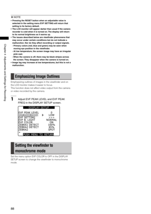Page 88
88
Chapter4AdjustmentsandSettingsforRecording
 NOTE
•  Pressing the RESET button when an adjustable value is 
selected in the setting menu EVF SETTING will return that 
setting to its factory default.
•  The LCD monitor will appear darker than usual if the camera 
recorder is cold when it is turned on. The display will return 
to its normal brightness as it warms up.
•  The issues described below are viewfinder phenomena that 
may occur under certain conditions but do not...