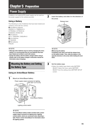 Page 95
95
Chapter5Preparation

Chapter 5  Preparation
Power Supply
A battery or an external DC power supply can be used as 
the power supply for the camera-recorder.
Using a Battery
The following is a list of batteries that have been tested and 
verified to work with the camera.
Anton/Bauer batteries
PROPAC14, TRIMPACK14
HYTRON50, HYTRON140
DIONIC90, DIONIC160
IDX batteries
NP-L7, ENDURA7, ENDURA10
Sony batteries
BP-GL65/95
PAG batteries
PAGL95
  NOTE
•   Although other batteries may be used by...