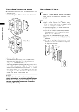 Page 96
96
Chapter5Preparation

When using a V-mount type battery
Mount the V-mount adapter plate. Insert the plate and slide 
it as shown below.
•  To remove the plate, slide the release lever downwards.
Releaselever
Setting the battery type
•  Select the battery type listed under BATTERY SELECT. 
Select the menu option BATTERY SELECT from the 
setting menu BATTERY SETUP screen.
•   When using a battery not listed under BATTERY SELECT: 
 
If it is a NiCd battery, select “NiCd14 (14 V)” and set...