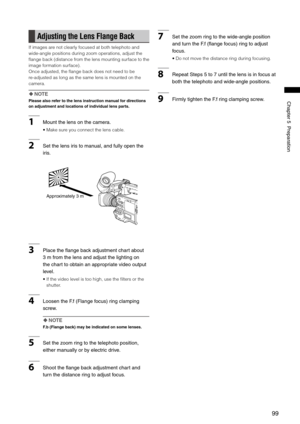 Page 99
99
Chapter5Preparation
Adjusting the Lens Flange Back
If images are not clearly focused at both telephoto and 
wide-angle positions during zoom operations, adjust the 
flange back (distance from the lens mounting surface to the 
image formation surface).
Once adjusted, the flange back does not need to be 
re-adjusted as long as the same lens is mounted on the 
camera.
 NOTE
Please also refer to the lens instruction manual for directions 
on adjustment and locations of individual lens parts....