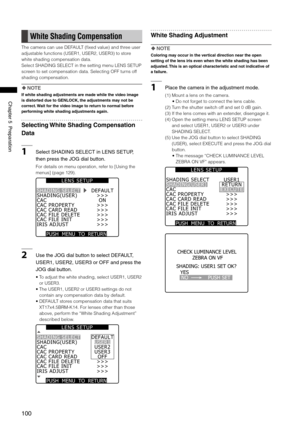 Page 100
100
Chapter5Preparation

White Shading Compensation
The camera can use DEFAULT (fixed value) and three user 
adjustable functions (USER1, USER2, USER3) to store 
white shading compensation data.
Select SHADING SELECT in the setting menu LENS SETUP 
screen to set compensation data. Selecting OFF turns off 
shading compensation.
 NOTE
If white shading adjustments are made while the video image 
is distorted due to GENLOCK, the adjustments may not be 
correct. Wait for the video image to return...