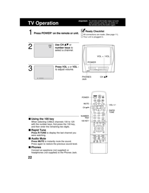 Page 2222
TV Operation
1Press POWER* on the remote or unit.
Using the 100 key
When selecting CABLE channels 100 to 125
with the number keys, first press the 100 key,
and then enter the remaining two digits.
Rapid Tune
Press R-TUNE to display the last channel you
were watching.
Audio Mute
Press MUTE to instantly mute the sound.
Press again to restore the previous sound level.
Phones
Connect an earphone (not supplied) or
headphones (not supplied) to the Phones Jack.
Ready Checklist
All connections are made....