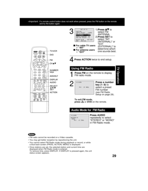 Page 2929
TV Operation
3
4
  
For cable TV users
➛ “INT”
  
For antenna users
➛ “EXT”
2
1
To exit FM mode,
press  or DVD on the remote.
Press a number
key (1~9) to
select a preset
FM number
(see FM Radio
Setup on page 28).
Using FM Radio
FM  1     87.  5MHz
1 2 : 0 0PM
Press ACTION twice to end setup.
Press FM on the remote to display
FM radio mode.
 FM radio cannot be recorded on a Video cassette.
 You may get better reception by repositioning the unit.
 You cannot select FM Radio mode during...