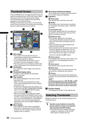 Page 104
104Thumbnail Operations
Chapter 6  Manipulating Clips with Thumbnails

Thumbnail Screen
Press the MODE button to engage the MCR mode and 
open the thumbnail screen on the LCD monitor. When 
switching is done from the regular screen display 
to the thumbnail screen display, all the clips will be 
displayed on the thumbnail screen.
Pressing the thumbnail menu button in the thumbnail 
screen moves the pointer to the setting menu providing 
access to allow thumbnail menu functions.
68
5
7
3
4
21
1  Slot...