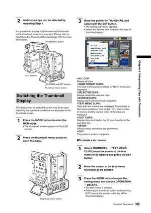 Page 105
105Thumbnail Operations
Chapter 6  Manipulating Clips with Thumbnails

2Additional clips can be selected by 
repeating Step 1.
It is possible to display only the selected thumbnails 
in the thumbnail screen for playback. Please refer to 
[Switching the Thumbnail Display] (page 105) for more 
information.
Switching the Thumbnail 
Display
The display can be switched so that only those clips 
matching the speciﬁed conditions are displayed in the 
thumbnail screen.
1Press the MODE button to enter the 
MCR...