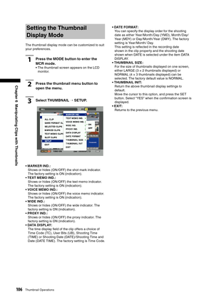 Page 106
106Thumbnail Operations
Chapter 6  Manipulating Clips with Thumbnails
Setting the Thumbnail 
Display Mode
The thumbnail display mode can be customized to suit 
your preferences.
1Press the MODE button to enter the 
MCR mode. 
•  The thumbnail screen appears on the LCD monitor.
2Press the thumbnail menu button to 
open the menu. 
3Select THUMBNAIL → SETUP.
• MARKER IND. : Shows or hides (ON /OFF) the shot mark indicator. 
The factory setting is ON (indication).
• TEXT MEMO IND. : Shows or hides (ON /OFF)...