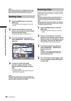 Page 108
108Clip Operations
Chapter 6  Manipulating Clips with Thumbnails
< Note >
When adding a shot mark to (or deleting the shot mark 
from) a clip recorded across multiple P2 cards, do this 
with all these P2 cards inserted into P2 card slots.
Deleting Clips
1Press the MODE button to enter the 
MCR mode.
•  The thumbnail screen appears on the LCD monitor.
2Use the cursor buttons to move the 
pointer over the clip you want to delete, 
and press the SET button.
• Press the SET button to select the clip.
3Press...