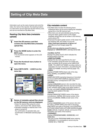 Page 109
109Setting of Clip Meta Data
Chapter 6  Manipulating Clips with Thumbnails
Setting of Clip Meta Data
Information such as the name of person who shot the 
video, the name of the reporter, the shooting location, 
or a text memo can be read from the SD memory card, 
and can be recorded as Clip Meta Data.
Reading Clip Meta Data (metadata 
upload)
1Insert the SD memory card that 
contains the Clip Meta Data (metadata 
upload ﬁle) .
2Press the MODE button to enter the 
MCR mode. 
•  The thumbnail screen...