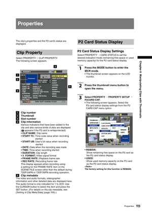 Page 113
113Properties
Chapter 6  Manipulating Clips with Thumbnails
Properties
The clip’s properties and the P2 card’s status are 
displayed.
Clip Property
Select PROPERTY → CLIP PROPERTY.
The following screen appears.
2
1
3
5
4
1  Clip number
2  Thumbnail
3  Slot number
4  Clip information
Various indicators that have been added to the 
clip and also various kinds of data are displayed. 
 
( appears if the P2 card is writeprotected)
•   CLIP NAME: Clip name
•  START TC:  Time code value when recording...