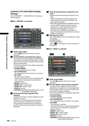 Page 114
114Properties
Chapter 6  Manipulating Clips with Thumbnails

Contents of P2 Card Status Display 
Settings
Select PROPERTY → CARD STATUS. The following 
screen appears.
■ When “REMAIN” is selected:
15
3
44
2
1  Write-protect Mark
The mark  appears if the P2 card is write-
protected.
2  P2 Card Status (remaining free space)
The remaining memory capacity of the P2 card is 
indicated by a bar graph and percentage. The bar 
graph indicator moves to the left as the remaining 
free space decreases.
The...