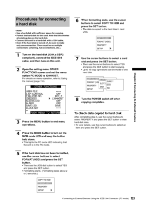 Page 133
133Connecting to External Devices Using the IEEE1394 Connector (PC mode)
Chapter 8 Connecting to External Devices 

Procedures for connecting 
a hard disk
< Note >
•  Use a hard disk with sufﬁcient space for copying. 
•  Format the hard disk for this unit. Note that this deletes all existing data on the hard disk. 
•  Connect this unit to a hard disk with a 1394 cable. 
•  Even if the hard disk is turned off, be sure to make  only one connection. There must be no multiple 
connections (chaining, hub...