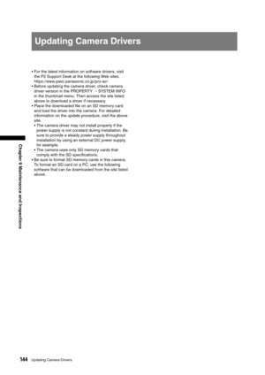 Page 144
144Updating Camera Drivers
Chapter 9 Maintenance and Inspections
Updating Camera Drivers
•  For the latest information on software drivers, visit the P2 Support Desk at the following Web sites. 
 
https://eww.pavc.panasonic.co.jp /pro-av/
•  Before updating the camera driver, check camera 
driver version in the PROPERTY 
→ SYSTEM INFO 
in the thumbnail menu. Then access the site listed 
above to download a driver if necessary. 
•  Place the downloaded ﬁle on an SD memory card  and load the driver into...