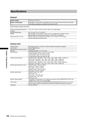 Page 146
146Dimensions and speciﬁcations
Chapter 10 Speciﬁcations

Speciﬁcations
General
Power supply:DC12 V (11 V to 17 V)
Power consumption: 23 W (When 1.5 inch CRT of viewﬁnder and 3.5 inch LCD monitor of main unit are ON)
19 W (without viewﬁnder, and when LCD monitor is OFF)
 indicates safety information.
Ambient operating temperature /
humidity:0 °C to 40 °C (32 °F to 104 °F)/10% to 85% (no condensation)
Storage temperature: -20 
°C to + 60 °C (-4 °F to 140 °F)
Weight: Approximately 3.8 kg (8.38 lb) (main...