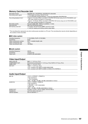 Page 147
147Dimensions and speciﬁcations
Chapter 10 Speciﬁcations

Memory Card Recorder Unit
Recording format:DVCPRO HD / DVCPRO50 / DVCPRO/ DV selectable
Recording audio signal: • PCM digital recording, 48 kHz/16-bits
• 4 CH (DVCPRO HD/ DVCPRO50), 2 CH /4 CH selectable (DVCPRO/ DV)
Recording /playback time*: •  Approx. 8 minutes (When recorded in DVCPRO HD format using one AJ-P2C008HG card 
with audio signals recorded on 4 channels)
•  Approx. 16 minutes (When recorded in DVCPRO HD format using one AJ-P2C016RG...