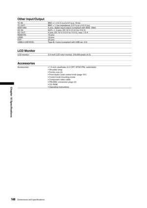 Page 148
148Dimensions and speciﬁcations
Chapter 10 Speciﬁcations
Other Input /Output
TC IN:BNC × 1, 0.5 V p-p to 8 V p-p, 10 kΩ
TC OUT: BNC × 1, low impedance, 2.0 V p-p ± 0.5 V p-p
IEEE1394: 6 pins, digital input /output (compliant with IEEE 1394)
DC IN: XLR × 1, 4 pins, DC 12 V (11.0 V to 17.0 V)
DC OUT: 4 pins, DC 12 V (11.0 V to 17.0 V), max. 1.5 A
REMOTE: 10 pins
LENS: 12 pins
EVF: 20 pins
USB2.0 (DEVICE): Type-B, 4 pins (compliant with USB ver. 2.0)
LCD Monitor
LCD monitor: 3.5-inch LCD color monitor,...