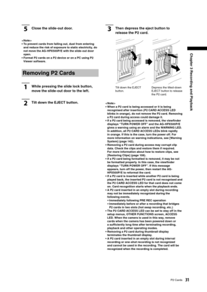 Page 31
31P2 Cards
Chapter 3 Recording and Playback

5Close the slide-out door.
< Note >
•  To prevent cards from falling out, dust from entering and reduce the risk of exposure to static electricity, do 
not move the AG-HPX500P/ E with the slide-out door 
open. 
•  Format P2 cards on a P2 device or on a PC using P2  Viewer software. 
Removing P2 Cards
1While pressing the slide lock button, 
move the slide-out door to the left.
2Tilt down the EJECT button.
3Then depress the eject button to 
release the P2 card....