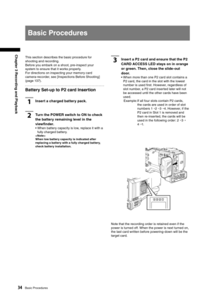 Page 34
34Basic Procedures
Chapter 3 Recording and Playback

This section describes the basic procedure for 
shooting and recording.
Before you embark on a shoot, pre-inspect your 
system to ensure that it works properly.
For directions on inspecting your memory card 
camera-recorder, see [Inspections Before Shooting] 
(page 137).
Battery Set-up to P2 card Insertion
1Insert a charged battery pack.
2Turn the POWER switch to ON to check 
the battery remaining level in the 
viewﬁnder. 
•  When battery capacity is...