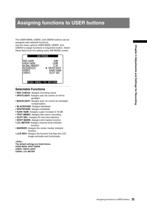 Page 55
55Assigning functions to USER buttons
Chapter 4 Adjustments and Settings for Recording
The USER MAIN, USER1, and USER2 buttons can be 
assigned user-selected functions.
Use the menu options USER MAIN, USER1, and 
USER2 to assign functions to respective button. Select 
these items from the setting menu SW MODE screen. 
HIGH GAIN W.BAL.PRESET USER MAIN SPOTLIGHT USER1 USER2 
MID GAIN 
SLOT SEL6dB 
12dB 
3.2K 
GAIN:18dB
PUSH  MENU  TO  RETURN  
SW MODE 
Selectable Functions
• REC CHECK: Assigns recording...