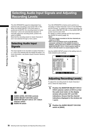 Page 56
56Selecting Audio Input Signals and Adjusting Recording Levels
Chapter 4 Adjustments and Settings for Recording

Your AG-HPX500P/E is factory-set to perform no 
recording on Audio Channels 3 and 4 in the DVCPRO 
and DV formats. To enable four-channel recording, the 
menu option 25M REC CH SEL on the AUDIO SETUP 
screen must be set to 4CH.
For details on switch settings and the input system, 
see [AUDIO IN switch] (page 16). 
< Note >
•  The audio signals recorded on the four channels are output as is...