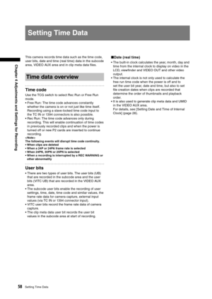 Page 58
58Setting Time Data
Chapter 4 Adjustments and Settings for Recording

Setting Time Data
This camera records time data such as the time code, 
user bits, date and time (real time) data in the subcode 
area, VIDEO AUX area and in clip meta data ﬁles. 
Time data overview
Time code
Use the TCG switch to select Rec Run or Free Run 
mode. 
•  Free Run: The time code advances constantly whether the camera is on or not just like time itself. 
Recording using a slave-locked time code input to 
the TC IN or 1394...