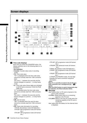 Page 68
68Viewﬁnder Screen Status Displays
Chapter 4 Adjustments and Settings for Recording

1  Time code displays
Each time you press the COUNTER button, the 
display switches over to the following data (or no 
indication).
•  No indication
•  Counter: Counter value (only in recording 
mode)
•  TC: Time code value 
“TC*” is displayed when the time code value 
cannot be correctly read from 1394 connector 
input.  
 
The colon ( : ) between the seconds and the 
frames changes to a period ( . ) in drop frame...