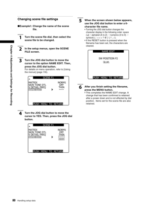 Page 80
80Handling setup data
Chapter 4 Adjustments and Settings for Recording

Changing scene ﬁle settings
■Example1:  Change the name of the scene 
ﬁle.
1Turn the scene ﬁle dial, then select the 
scene ﬁle to be changed.
2In the setup menus, open the SCENE 
FILE screen.
3Turn the JOG dial button to move the 
cursor to the option NAME EDIT. Then, 
press the JOG dial button.
For details on menu operation, refer to [Using 
the menus] (page 116).
SKIN TONE DTLV DETAIL FREQNAME EDIT
MATRIX
PUSH  MENU  TO  RETURN...