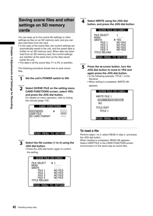 Page 82
82Handling setup data
Chapter 4 Adjustments and Settings for Recording

Saving scene ﬁles and other 
settings on SD memory 
cards
You can save up to four scene ﬁle settings or other 
settings as ﬁles on an SD memory card, and you can 
also load them from the card.
•  In the case of the scene ﬁles, the current settings are automatically saved in the unit, and the saved data is 
written on an SD memory card. When data has been 
read from an SD memory card, the current settings 
are rewritten at the same...