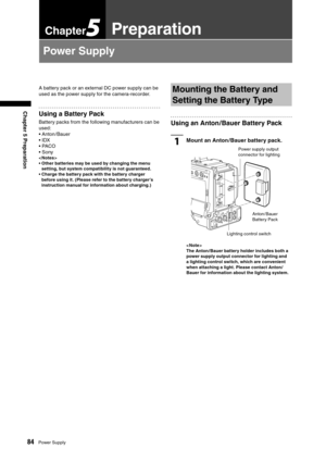 Page 84
84Power Supply
Chapter 5 Preparation

Chapter5Preparation
Power Supply
A battery pack or an external DC power supply can be 
used as the power supply for the camera-recorder.
Using a Battery Pack
Battery packs from the following manufacturers can be 
used:
• Anton / Bauer
• IDX
• PACO
• Sony
< Notes >
•  Other batteries may be used by changing the menu setting, but system compatibility is not guaranteed.
•  Charge the battery pack with the battery charger  before using it. (Please refer to the battery...