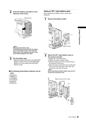 Page 85
85Power Supply
Chapter 5 Preparation

2Insert the battery and slide it in the 
direction of the arrow.
< Note >●Removing the battery pack
Completely push down and hold the release 
lever on the battery holder. Then, slide the 
battery pack in the opposite direction to the 
arrow while holding the lever down.
3Set the battery type.
•  Select the battery type listed under BATTERY  SELECT. Select the menu option BATTERY 
SELECT from the setting menu BATTERY 
SETUP screen.
■  The following Anton / Bauer...