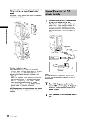 Page 86
86Power Supply
Chapter 5 Preparation

When using a V-mount type battery 
pack
Mount the V-mount adapter plate. Insert the plate and 
slide it as shown below.
Setting the battery type
•  Select the battery type listed under BATTERY SELECT. Select the menu option BATTERY SELECT 
from the setting menu BATTERY SETUP screen.
•  When using a battery not listed under BATTERY  SELECT:
 
If it is a NiCD battery, select “NiCd14(14V)” and set 
each item according to the battery characteristics. 
If it is not a...