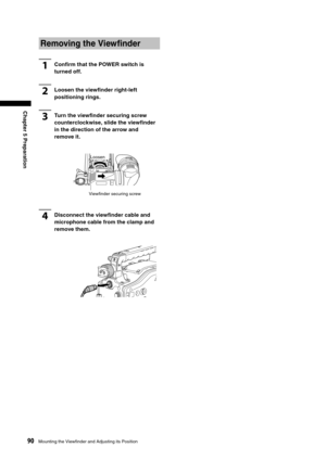 Page 90
90Mounting the Viewﬁnder and Adjusting its Position
Chapter 5 Preparation
Removing the Viewﬁnder
1Conﬁrm that the POWER switch is 
turned off. 
2Loosen the viewﬁnder right-left 
positioning rings. 
3Turn the viewﬁnder securing screw 
counterclockwise, slide the viewﬁnder 
in the direction of the arrow and 
remove it. 
4Disconnect the viewﬁnder cable and 
microphone cable from the clamp and 
remove them.
Loosen 
Viewﬁnder securing screw 