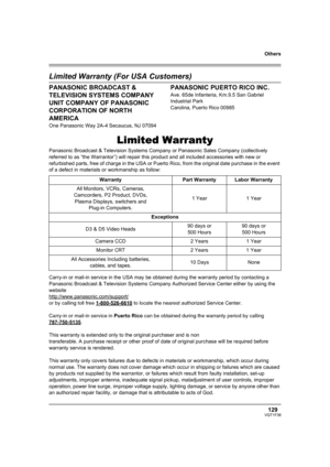 Page 129129VQT1F36
Others
Limited Warranty (For USA Customers)
PANASONIC BROADCAST & 
TELEVISION SYSTEMS COMPANY
UNIT COMPANY OF PANASONIC 
CORPORATION OF NORTH 
AMERICA
One Panasonic Way 2A-4 Secaucus, NJ 07094
PANASONIC PUERTO RICO INC.
Ave. 65de Infanteria, Km.9.5 San Gabriel 
Industrial Park
Carolina, Puerto Rico 00985
Limited Warranty
Panasonic Broadcast & Television Systems Company or Panasonic Sales Company (collectively 
referred to as “the Warrantor”) will repair this product and all included...