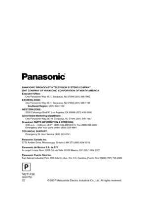 Page 140VQT1F36S0207Tj0
© 2007 Matsushita Electric Industrial Co., Ltd. All rights reserved.
P
C
PANASONIC BROADCAST & TELEVISION SYSTEMS COMPANY
UNIT COMPANY OF PANASONIC CORPORATION OF NORTH AMERICA
Executive Office:
One Panasonic Way 4E-7, Secaucus, NJ 07094 (201) 348-7000
EASTERN ZONE:
One Panasonic Way 4E-7, Secaucus, NJ 07094 (201) 348-7196
Southeast Region: (201) 348-7162
WESTERN ZONE:
3330 Cahuenga Blvd W., Los Angeles, CA 90068 (323) 436-3500
Government Marketing Department:
One Panasonic Way 2E-10,...