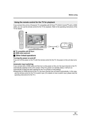 Page 15Before using
15VQT1F36
If you connect this unit to a Panasonic TV compatible with EZ SyncTM (HDAVI ControlTM) with a HDMI 
cable, you can use the remote control for the TV for playback. Refer to the operating instructions of the 
TV for details.
ATV compatible with EZ Sync
BHDMI cable (optional)
ªOther linked operations
Turning the power on and off
If you turn off the power on the TV with the remote control for the TV, the power on this unit also turns 
off.
Automatic input switching
If you connect with...