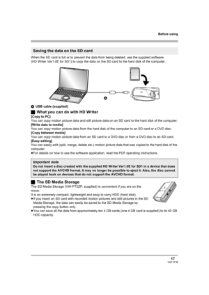 Page 17Before using
17VQT1F36
When the SD card is full or to prevent the data from being deleted, use the supplied software 
(HD Writer Ver1.0E for SD1) to copy the data on the SD card to the hard disk of the computer.
AUSB cable (supplied)
ªWhat you can do with HD Writer
[Copy to PC]
You can copy motion picture data and still picture data on an SD card to the hard disk of the computer.
[Write data to media]
You can copy motion picture data from the hard disk of the computer to an SD card or a DVD disc.
[Copy...