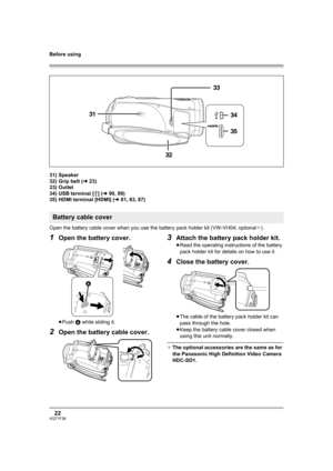 Page 22Before using
22VQT1F36
31) Speaker
32) Grip belt (l23)
33) Outlet
34) USB terminal [ ] (l90, 99)
35) HDMI terminal [HDMI] (l81, 83, 87)
Open the battery cable cover when you use the battery pack holder kit (VW-VH04; optional¢).
1Open the battery cover.
≥Push A while sliding it.
2Open the battery cable cover.
3Attach the battery pack holder kit.
≥Read the operating instructions of the battery 
pack holder kit for details on how to use it.
4Close the battery cover.
≥The cable of the battery pack holder kit...
