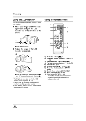 Page 2424VQT1F36
Before using
Using the LCD monitor
You can record the image while viewing it on the 
LCD monitor.
1Place your finger on LCD monitor 
open latch and pull the LCD 
monitor out in the direction of the 
arrow.
≥It can open up to 90o.
2Adjust the angle of the LCD 
monitor as desired.
≥It can be rotated 180° towards the lens A 
and 90° towards the opposite direction B.
≥The brightness and color level of the LCD 
monitor can be adjusted. (l42)
≥The unit may be damaged or fail if the LCD 
monitor is...