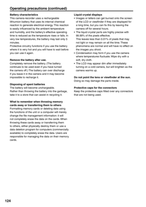 Page 124
124
Battery characteristics
This camera-recorder uses a rechargeable 
lithiumion battery that uses its internal chemical 
reaction to generate electrical energy. This reaction 
is easily influenced by the ambient temperature 
and humidity, and the battery’s effective operating 
time is reduced as the temperature rises or falls. In 
very low temperatures, the battery may last only 5 
minutes.
Protective circuitry functions if you use the battery 
where it is very hot and you will have to wait before 
you...