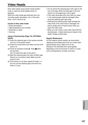 Page 127
Reference
127
Video Heads
Dirty video heads cause partial mosaic-pattern 
noise or make the whole display bluish on 
playback.
When the video heads get extremely dirty, the 
recording quality decreases, and, in the worst 
case, it won’t record at all.
Causes of dirty video heads
• Dusty atmosphere
•  High temperature and humidity
•  Scratches on tapes
• Overuse
Using A Cleaning Tape (Page 133, OPTIONAL 
UNITS)
(1) Insert the cleaning tape in the camera recorder and turn on the power switch.
(2) Press...