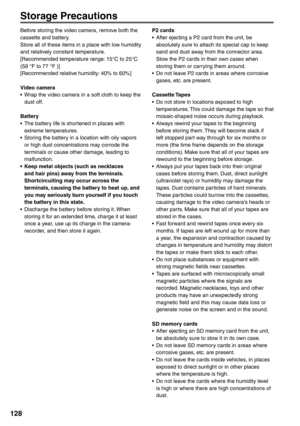 Page 128
128
Storage Precautions
Before storing the video camera, remove both the 
cassette and battery.
Store all of these items in a place with low humidity 
and relatively constant temperature.
[Recommended temperature range: 15°C to 25°C 
(59 °F to 77 °F )]
[Recommended relative humidity: 40% to 60%]
Video camera
•  Wrap the video camera in a soft cloth to keep the dust off.
Battery
•  The battery life is shortened in places with  extreme temperatures.
•  Storing the battery in a location with oily vapors...